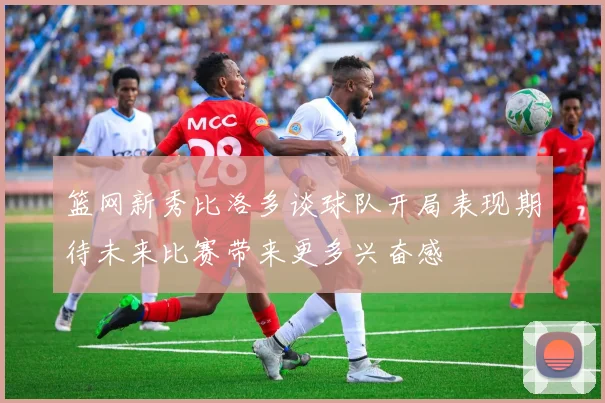篮网新秀比洛多谈球队开局表现期待未来比赛带来更多兴奋感