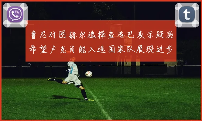 鲁尼对图赫尔选择查洛巴表示疑惑希望卢克肖能入选国家队展现进步