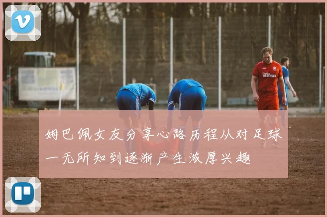 姆巴佩女友分享心路历程从对足球一无所知到逐渐产生浓厚兴趣