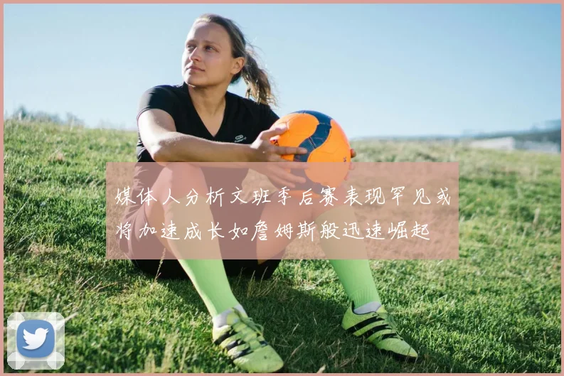 媒体人分析文班季后赛表现罕见或将加速成长如詹姆斯般迅速崛起