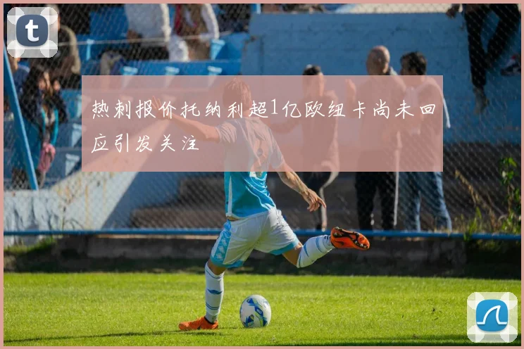 热刺报价托纳利超1亿欧纽卡尚未回应引发关注