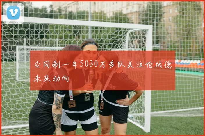 合同剩一年5030万多队关注伦纳德未来动向