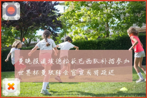 曼晚报道埃德松获巴西队补招参加世界杯曼联转会官宣或将延迟