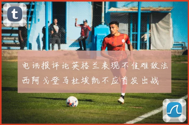 电讯报评论英格兰表现不佳难敌法西阿戈登马杜埃凯不应首发出战