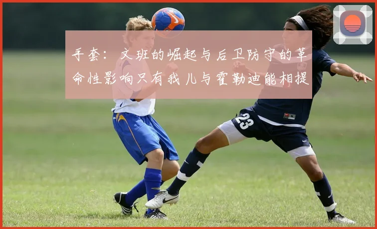 手套：文班的崛起与后卫防守的革命性影响只有我儿与霍勒迪能相提并论